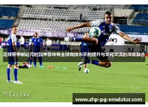 足球赛事新纪元的到来意味着全球竞技水平的提升与文化交流的深度融合