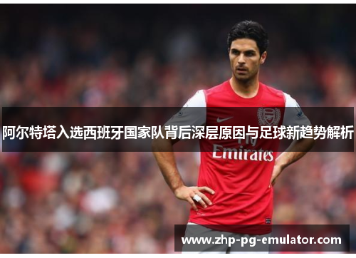 阿尔特塔入选西班牙国家队背后深层原因与足球新趋势解析 阿尔特塔入选西班牙国家队背后深层原因与足球新趋势解析