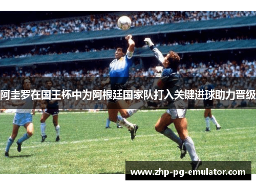 阿圭罗在国王杯中为阿根廷国家队打入关键进球助力晋级 阿圭罗在国王杯中为阿根廷国家队打入关键进球助力晋级