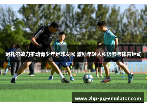 阿扎尔致力推动青少年足球发展 激励年轻人积极参与体育运动