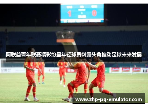 阿联酋青年联赛精彩纷呈年轻球员崭露头角推动足球未来发展 阿联酋青年联赛精彩纷呈年轻球员崭露头角推动足球未来发展