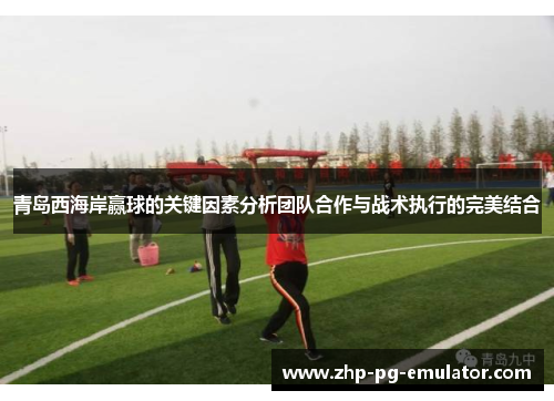 青岛西海岸赢球的关键因素分析团队合作与战术执行的完美结合 青岛西海岸赢球的关键因素分析团队合作与战术执行的完美结合