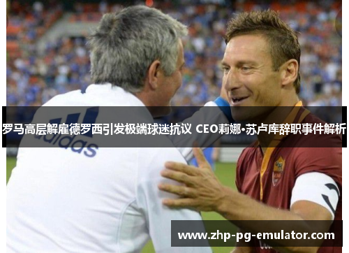 罗马高层解雇德罗西引发极端球迷抗议 CEO莉娜·苏卢库辞职事件解析 罗马高层解雇德罗西引发极端球迷抗议 CEO莉娜·苏卢库辞职事件解析