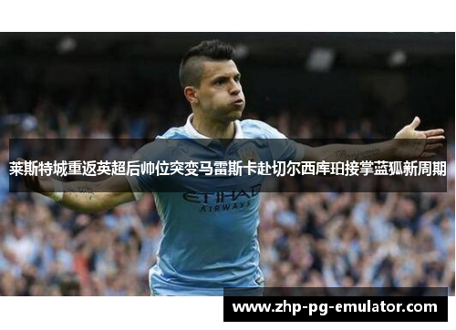 莱斯特城重返英超后帅位突变马雷斯卡赴切尔西库珀接掌蓝狐新周期 莱斯特城重返英超后帅位突变马雷斯卡赴切尔西库珀接掌蓝狐新周期
