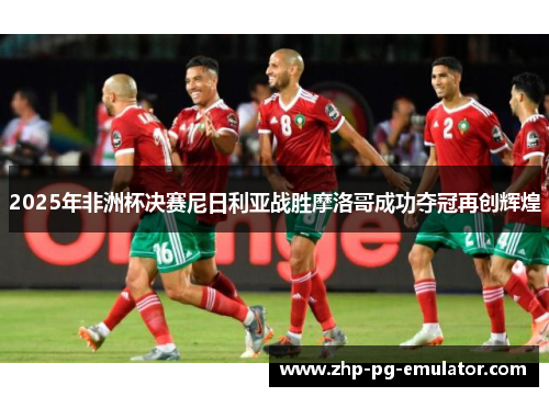 2025年非洲杯决赛尼日利亚战胜摩洛哥成功夺冠再创辉煌
