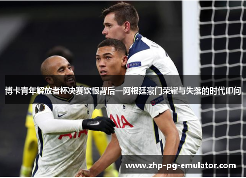 博卡青年解放者杯决赛饮恨背后一阿根廷豪门荣耀与失落的时代叩问