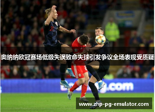 奥纳纳欧冠赛场低级失误致命失球引发争议全场表现受质疑