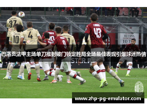 巴洛贡法甲主场单刀推射破门锁定胜局全场最佳表现引爆球迷热情