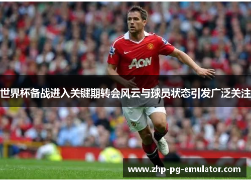 世界杯备战进入关键期转会风云与球员状态引发广泛关注 世界杯备战进入关键期转会风云与球员状态引发广泛关注