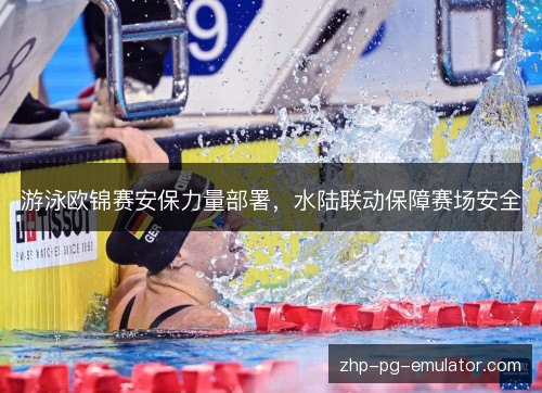 游泳欧锦赛安保力量部署,水陆联动保障赛场安全 游泳欧锦赛安保力量部署,水陆联动保障赛场安全