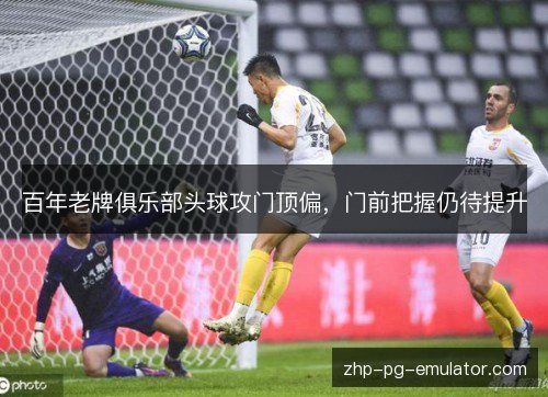 百年老牌俱乐部头球攻门顶偏,门前把握仍待提升 百年老牌俱乐部头球攻门顶偏,门前把握仍待提升