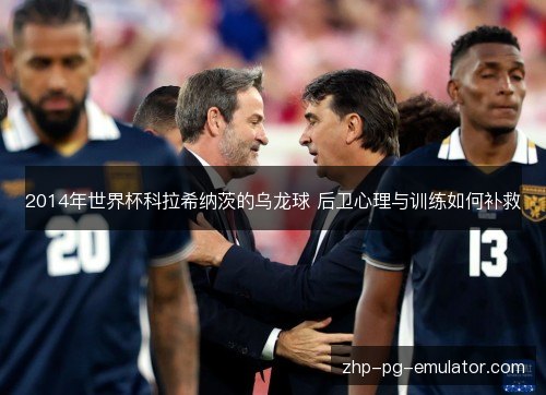 2014年世界杯科拉希纳茨的乌龙球 后卫心理与训练如何补救 2014年世界杯科拉希纳茨的乌龙球 后卫心理与训练如何补救